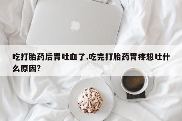 网上正品打胎药购买微信吃打胎药后胃吐血了.吃完打胎药胃疼想吐什么原因？