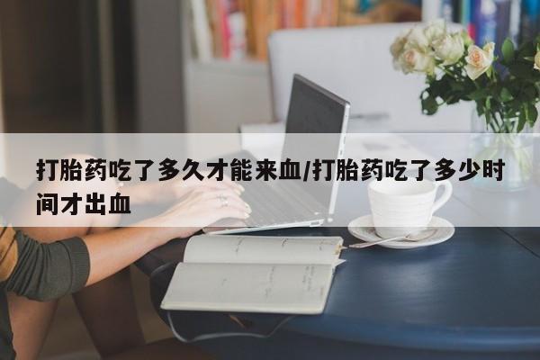 网上正品打胎药购买微信打胎药吃了多久才能来血/打胎药吃了多少时间才出血
