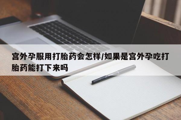 网上正品打胎药购买微信宫外孕服用打胎药会怎样/如果是宫外孕吃打胎药能打下来吗