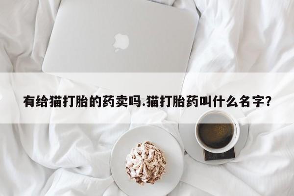 网上正品打胎药购买微信有给猫打胎的药卖吗.猫打胎药叫什么名字？