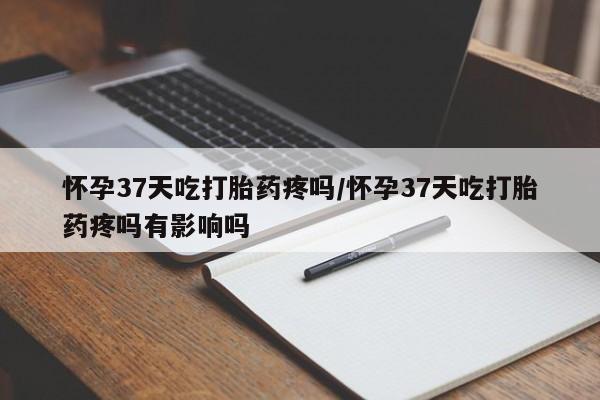 网上正品打胎药购买微信怀孕37天吃打胎药疼吗/怀孕37天吃打胎药疼吗有影响吗