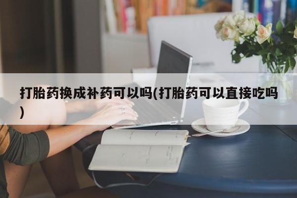 网上正品打胎药购买微信打胎药换成补药可以吗(打胎药可以直接吃吗)
