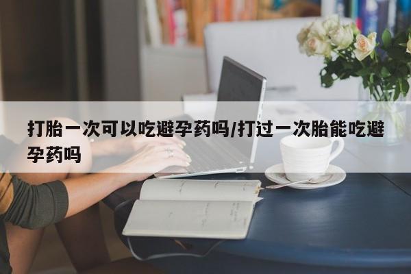 网上正品打胎药购买微信打胎一次可以吃避孕药吗/打过一次胎能吃避孕药吗