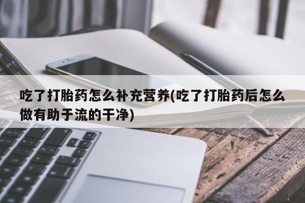 网上正品打胎药购买微信吃了打胎药怎么补充营养(吃了打胎药后怎么做有助于流的干净)