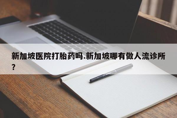 网上正品打胎药购买微信新加坡医院打胎药吗.新加坡哪有做人流诊所？